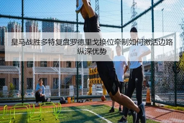 皇马战胜多特复盘罗德里戈换位牵制如何激活边路纵深优势