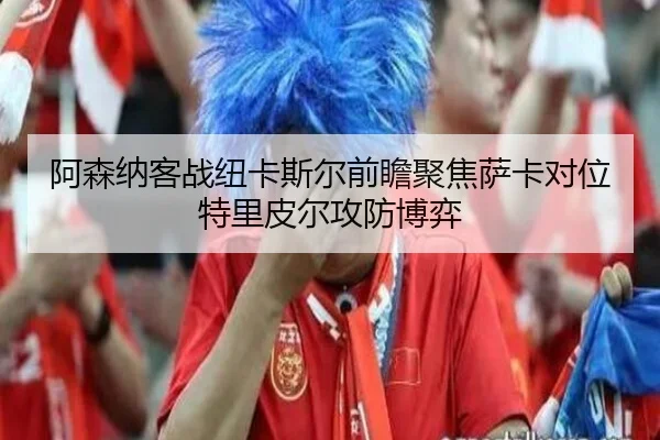阿森纳客战纽卡斯尔前瞻聚焦萨卡对位特里皮尔攻防博弈